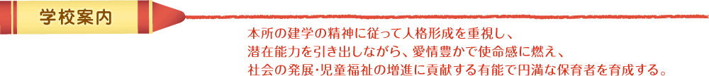 学校案内　本所の建学の精神に従って人格形成を重視し、潜在能力を引き出しながら､愛情豊かで使命感に燃え、社会の発展･児童福祉の増進に貢献する有能で円満な保育者を育成する。