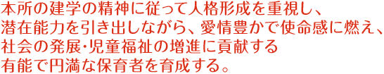 本所の建学の精神に従って人格形成を重視し、潜在能力を引き出しながら､愛情豊かで使命感に燃え、社会の発展･児童福祉の増進に貢献する有能で円満な保育者を育成する。