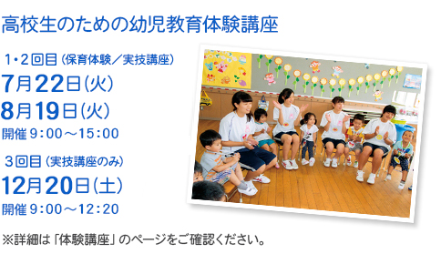 高校生のための幼児教育体験講座　1・2回目（体験保育／実技講座）7月26日（水）・8月22日（火）　3回目（実技講座のみ）12月23日（土）　開催9:00～12:00