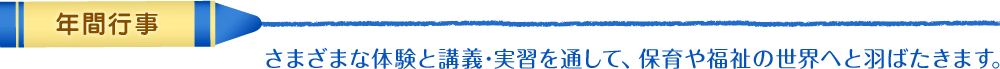 年間行事　さまざまな体験と講義･実習を通して､保育や福祉の世界へと羽ばたきます。